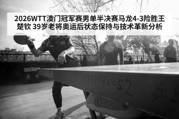 2026WTT澳门冠军赛男单半决赛马龙4-3险胜王楚钦 39岁老将奥运后状态保持与技术革新分析