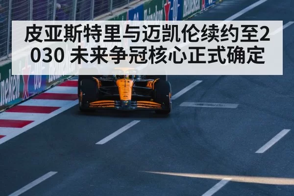 皮亚斯特里与迈凯伦续约至2030 未来争冠核心正式确定