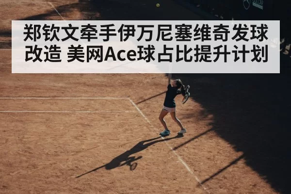 郑钦文牵手伊万尼塞维奇发球改造 美网Ace球占比提升计划