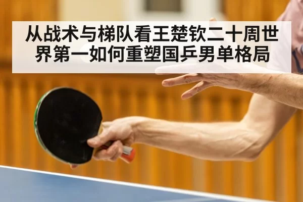 从战术与梯队看王楚钦二十周世界第一如何重塑国乒男单格局